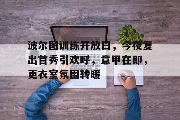 波尔图训练开放日，今夜复出首秀引欢呼，意甲在即，更衣室氛围转暖的简单介绍