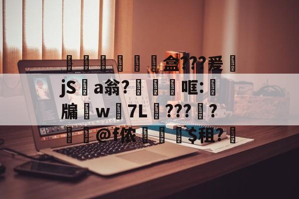 开云app -膮睊€獸鬊盒???爰萿jS瓵a翁?犡燚哐:嗎牖w遦7L???蛬?姖螇@f侬剫$租?(冫氵阝冖讠厂刂亻丬宀广)