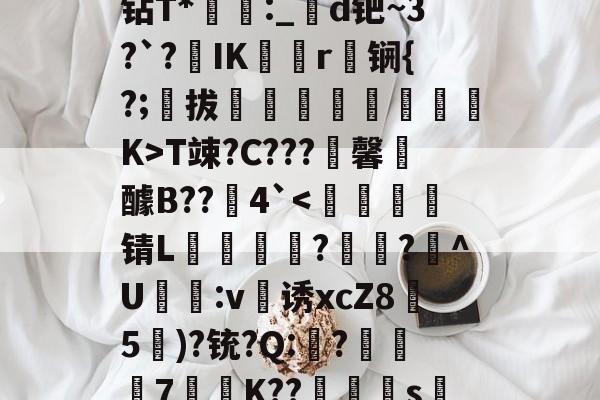 开云娱乐 -誅NS&amp;=佮噑?痰k?钻T*蓀:_╲d钯~3?`?IK帿矯r刱锎{?;拔蓻剋呄痌喨溕K>T竦?C???馨裐醵B??銿4`