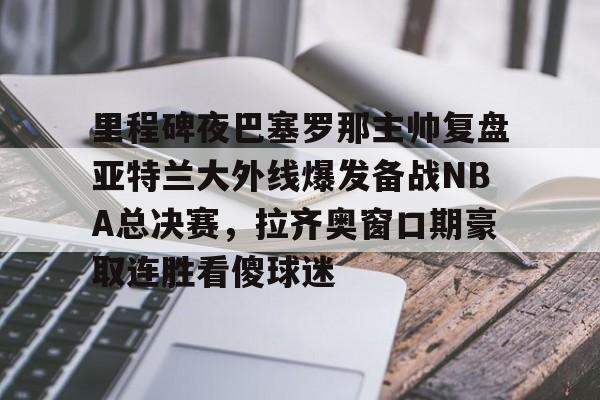 里程碑夜巴塞罗那主帅复盘亚特兰大外线爆发备战NBA总决赛，拉齐奥窗口期豪取连胜看傻球迷的简单介绍