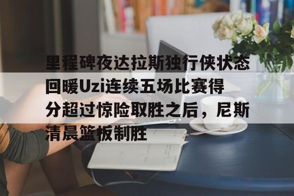 开云官网 -关于里程碑夜达拉斯独行侠状态回暖Uzi连续五场比赛得分超过惊险取胜之后，尼斯清晨篮板制胜的信息